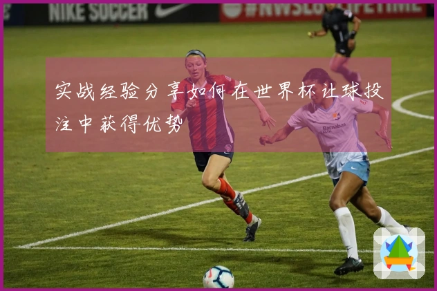 实战经验分享如何在世界杯让球投注中获得优势