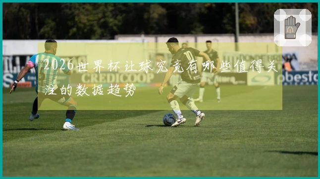 2026世界杯让球究竟有哪些值得关注的数据趋势
