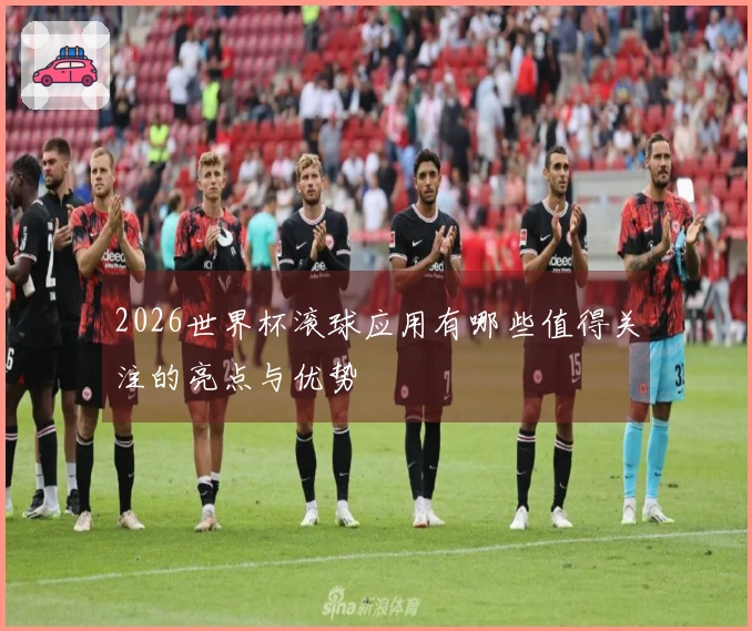 2026世界杯滚球应用有哪些值得关注的亮点与优势